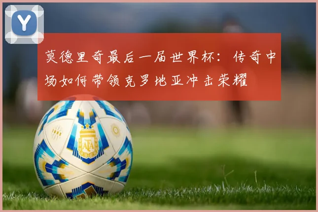 莫德里奇最后一届世界杯：传奇中场如何带领克罗地亚冲击荣耀