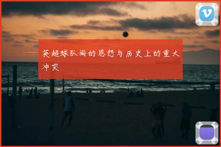 英超球队间的恩怨与历史上的重大冲突