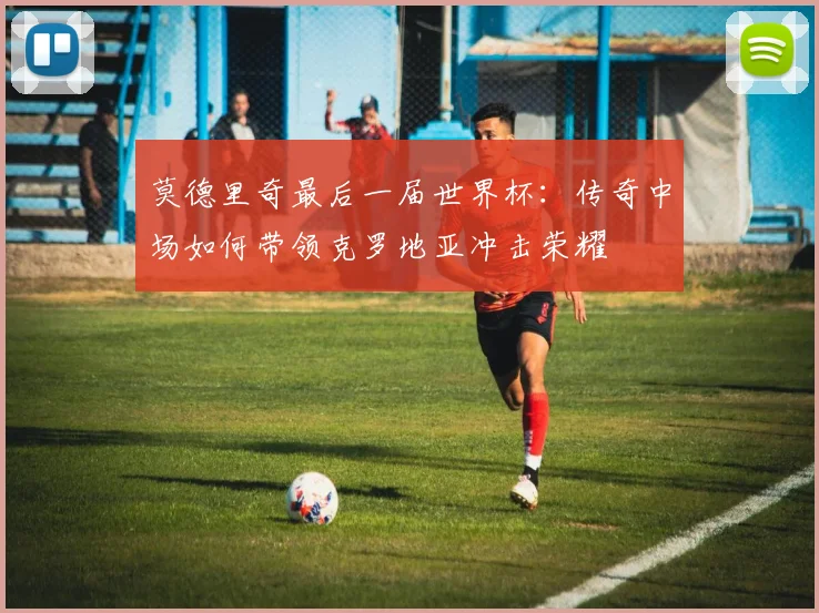 莫德里奇最后一届世界杯:传奇中场如何带领克罗地亚冲击荣耀