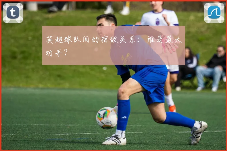 英超球队间的宿敌关系：谁是最大对手？
